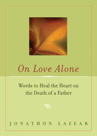 Title: On Love Alone: Words to Heal the Heart on the Death of a Father, Author: Jonathon Lazear