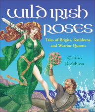 Title: Wild Irish Roses: Tales of Brigits, Kathleens, and Warrior Queens, Author: Trina Robbins