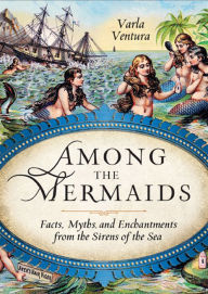 Title: Among the Mermaids: Facts, Myths, and Enchantments from the Sirens of the Sea, Author: Varla Ventura