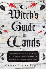 Title: The Witch's Guide to Wands: A Complete Botanical, Magical, and Elemental Guide to Making, Choosing, and Using the Right Wand, Author: Gypsey Elaine Teague