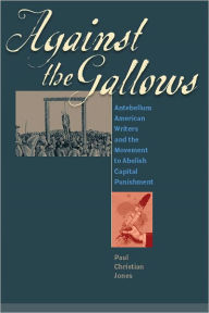 Title: Against the Gallows: Antebellum American Writers and the Movement to Abolish Capital Punishment, Author: Paul Christian Jones