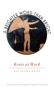 Title: A Brighter Word Than Bright: Keats at Work, Author: Dan Beachy-Quick