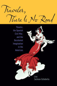 Title: Traveler, There Is No Road: Theatre, the Spanish Civil War, and the Decolonial Imagination in the Americas, Author: Lisa Jackson-Schebetta