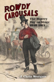 Title: Rowdy Carousals: The Bowery Boy on Stage, 1848-1913, Author: J. Chris Westgate