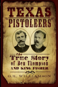 Title: Texas Pistoleers: The True Story of Ben Thompson and King Fisher, Author: G.R. (Ron) Williamson