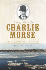 Title: Bath, Maine's Charlie Morse: Ice King and Wall Street Scoundrel, Author: Philip H. Woods