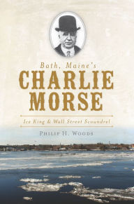 Title: Bath, Maine's Charlie Morse:: Ice King and Wall Street Scoundrel, Author: Philip H. Woods