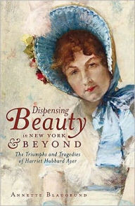 Title: Dispensing Beauty in New York and Beyond: The Triumphs and Tragedies of Harriet Hubbard Ayer, Author: Annette Blaugrund