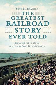 Title: The Greatest Railroad Story Ever Told: Henry Flagler & the Florida East Coast Railway's Key West Extension, Author: Seth H. Bramson