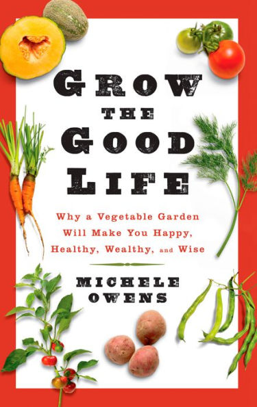Grow the Good Life: Why a Vegetable Garden Will Make You Happy, Healthy, Wealthy, and Wise