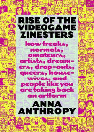 Title: Rise of the Videogame Zinesters: How Freaks, Normals, Amateurs, Artists, Dreamers, Drop-outs, Queers, Housewives, and People Like You Are Taking Back an Art Form, Author: Anna Anthropy