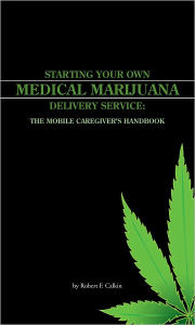 Title: STARTING YOUR OWN MEDICAL MARIJUANA DELIVERY SERVICE: THE MOBILE CAREGIVER'S HANDBOOK, Author: Robert F. Calkin