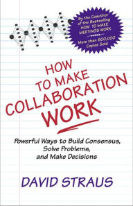 Title: How to Make Collaboration Work: Powerful Ways to Build Consensus, Solve Problems, and Make Decisions, Author: David A Straus