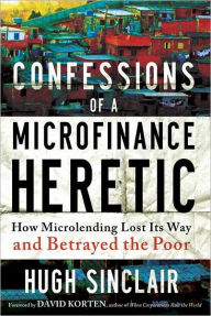 Title: Confessions of a Microfinance Heretic: How Microlending Lost Its Way and Betrayed the Poor, Author: Hugh Sinclair