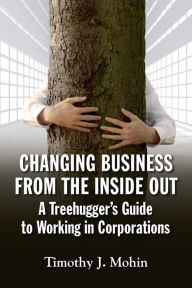 Title: Changing Business from the Inside Out: A Tree-Hugger's Guide to Working in Corporations, Author: Tim Mohin