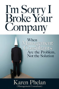 Title: I'm Sorry I Broke Your Company: When Management Consultants Are the Problem, Not the Solution, Author: Karen Phelan