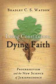 Title: Living Constitution, Dying Faith: Progressivism and the New Science of Jurisprudence, Author: Bradley C.S. Watson