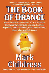 Title: The Book of Orange: A Journal of the Trump Years By a Crazed Snowflake Employing Rhyming Insults, Limericks, Loathing, Hyperbole, Secret Transcripts, Show Tunes, Mockery, Rants, Jokes, and Rude Memes, Author: Mark Childress