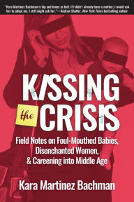 Title: Kissing the Crisis: Field Notes on Foul-Mouthed Babies, Disenchanted Women, and Careening into Middle Age, Author: Kara Martinez Bachman
