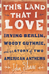 Title: This Land that I Love: Irving Berlin, Woody Guthrie, and the Story of Two American Anthems, Author: John Shaw