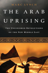 Title: The Arab Uprising: The Unfinished Revolutions of the New Middle East, Author: Marc Lynch