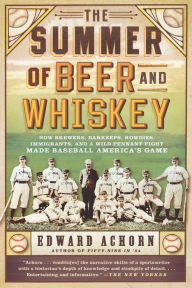 Title: The Summer of Beer and Whiskey: How Brewers, Barkeeps, Rowdies, Immigrants, and a Wild Pennant Fight Made Baseball America's Game, Author: Edward Achorn