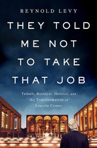 Title: They Told Me Not to Take that Job: Tumult, Betrayal, Heroics, and the Transformation of Lincoln Center, Author: Reynold Levy