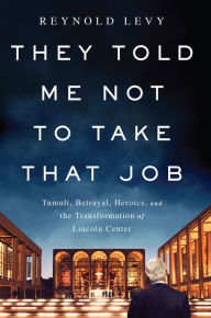 Title: They Told Me Not to Take that Job: Tumult, Betrayal, Heroics, and the Transformation of Lincoln Center, Author: Reynold Levy