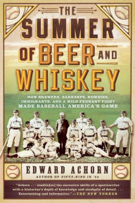 Title: The Summer of Beer and Whiskey: How Brewers, Barkeeps, Rowdies, Immigrants, and a Wild Pennant Fight Made Baseball America's Game, Author: Edward Achorn