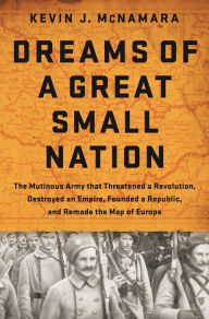 Title: Dreams of a Great Small Nation: The Mutinous Army that Threatened a Revolution, Destroyed an Empire, Founded a Republic, and Remade the Map of Europe, Author: Kevin J McNamara