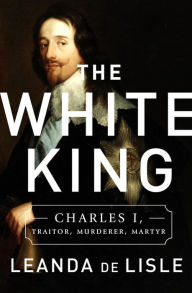 Title: The White King: Charles I, Traitor, Murderer, Martyr, Author: Leanda de Lisle