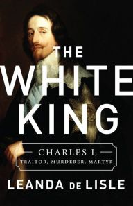 Title: The White King: Charles I, Traitor, Murderer, Martyr, Author: Leanda de Lisle