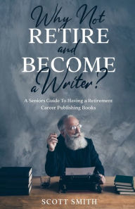 Title: Why Not Retire and Become a Writer?: A Seniors Guide to Having a Retirement Career Publishing Books, Author: Scott Smith