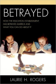 Title: Betrayed: How the Education Establishment has Betrayed America and What You Can Do about it, Author: Laurie H. Rogers