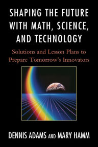 Title: Shaping the Future with Math, Science, and Technology: Solutions and Lesson Plans to Prepare Tomorrows Innovators, Author: Dennis Adams