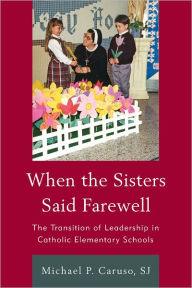 Title: When the Sisters Said Farewell: The Transition of Leadership in Catholic Elementary Schools, Author: Michael P. Caruso S.J.