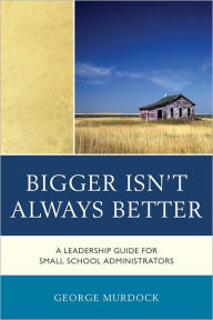 Title: Bigger Isn't Always Better: A Leadership Guide for Small School Administrators, Author: George Murdock