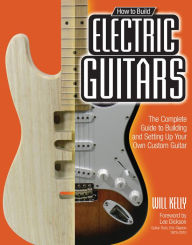Title: How to Build Electric Guitars: The Complete Guide to Building and Setting Up Your Own Custom Guitar, Author: Will Kelly