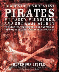 Title: How History's Greatest Pirates Pillaged, Plundered, and Got Away With It: The Stories, Techniques, and Tactics of the Most Feared Sea Rovers from 1500-1800, Author: Benerson Little