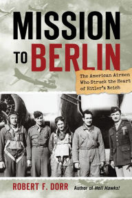 Title: Mission to Berlin: The American Airmen Who Struck the Heart of Hitler's Reich, Author: Robert F. Dorr
