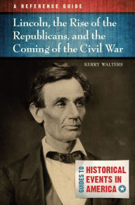 Title: Lincoln, the Rise of the Republicans, and the Coming of the Civil War: A Reference Guide: A Reference Guide, Author: Kerry Walters