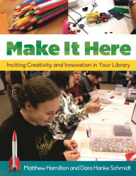 Title: Make It Here: Inciting Creativity and Innovation in Your Library, Author: Matthew Hamilton