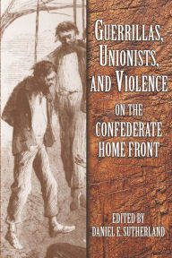 Title: Guerrillas, Unionists, and Violence on the Confederate Home Front, Author: Daniel E. Sutherland