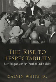 Title: The Rise to Respectability: Race, Religion, and the Church of God in Christ, Author: Calvin White