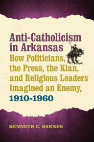 Title: Anti-Catholicism in Arkansas: How Politicians, the Press, the Klan, and Religious Leaders Imagined an Enemy, 1910-1960, Author: Kenneth C. Barnes