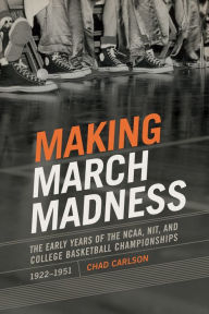 Title: Making March Madness: The Early Years of the NCAA, NIT, and College Basketball Championships, 1922-1951, Author: Chad Carlson