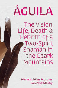 Title: Águila: The Vision, Life, Death, and Rebirth of a Two-Spirit Shaman in the Ozark Mountains, Author: María Cristina Moroles