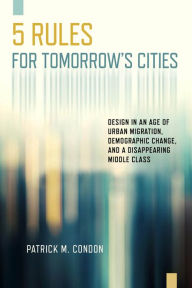 Title: Five Rules for Tomorrow's Cities: Design in an Age of Urban Migration, Demographic Change, and a Disappearing Middle Class, Author: Patrick M. Condon