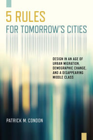 Title: Five Rules for Tomorrow's Cities: Design in an Age of Urban Migration, Demographic Change, and a Disappearing Middle Class, Author: Patrick M. Condon