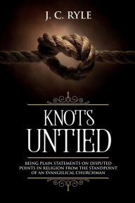 Title: Knots Untied: Being Plain Statements on Disputed Points in Religion from the Standpoint of an Evangelical Churchman (Annotated), Author: J C Ryle